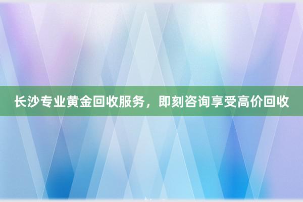 长沙专业黄金回收服务，即刻咨询享受高价回收